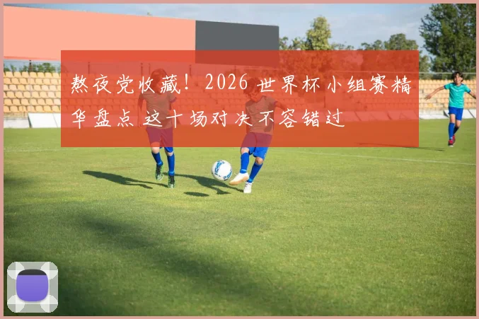 熬夜党收藏！2026 世界杯小组赛精华盘点 这十场对决不容错过
