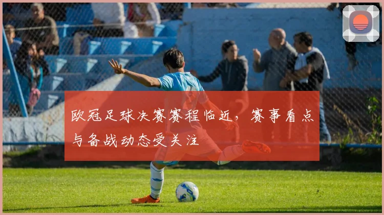 欧冠足球决赛赛程临近，赛事看点与备战动态受关注
