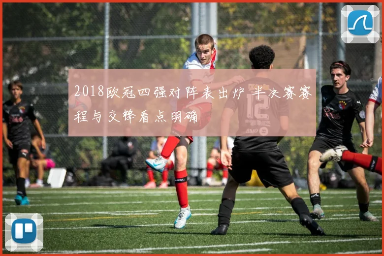 2018欧冠四强对阵表出炉 半决赛赛程与交锋看点明确