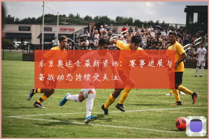 东京奥运会最新资讯：赛事进展与备战动态持续受关注