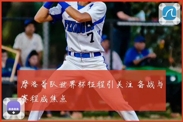 摩洛哥队世界杯征程引关注 备战与赛程成焦点