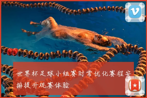 世界杯足球小组赛时常优化赛程安排提升观赛体验