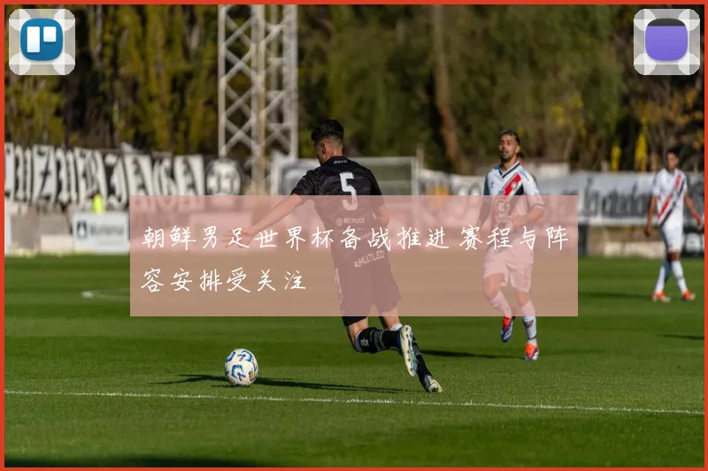 朝鲜男足世界杯备战推进 赛程与阵容安排受关注