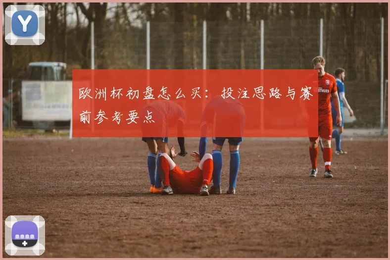 欧洲杯初盘怎么买:投注思路与赛前参考要点