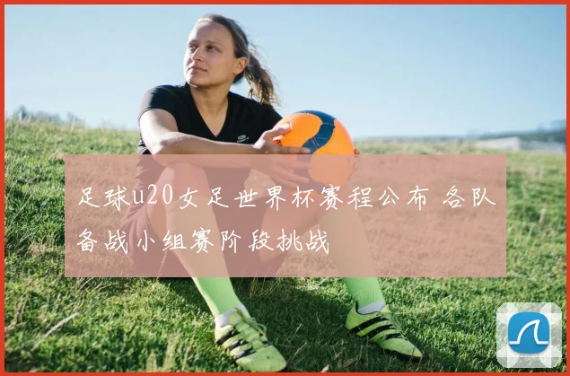 足球u20女足世界杯赛程公布 各队备战小组赛阶段挑战