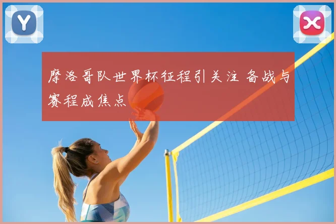 摩洛哥队世界杯征程引关注 备战与赛程成焦点