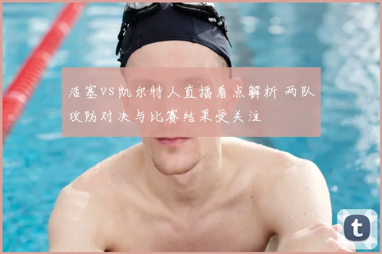 活塞vs凯尔特人直播看点解析 两队攻防对决与比赛结果受关注