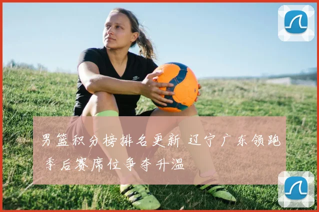 男篮积分榜排名更新 辽宁广东领跑 季后赛席位争夺升温
