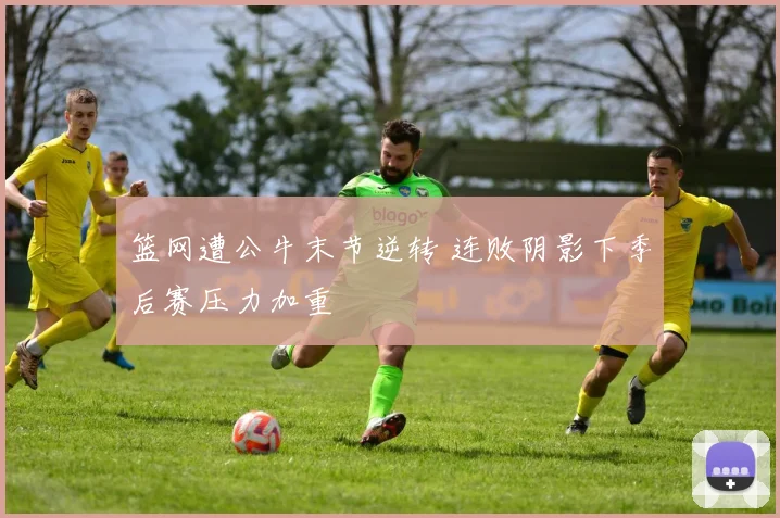 篮网遭公牛末节逆转 连败阴影下季后赛压力加重