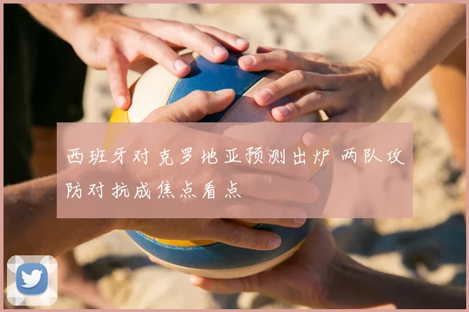 西班牙对克罗地亚预测出炉 两队攻防对抗成焦点看点