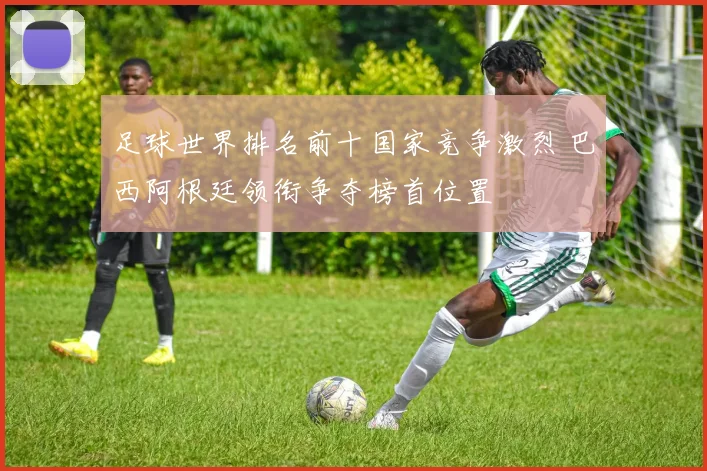 足球世界排名前十国家竞争激烈 巴西阿根廷领衔争夺榜首位置