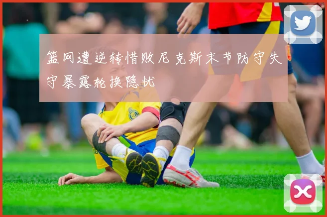 篮网遭逆转惜败尼克斯末节防守失守暴露轮换隐忧