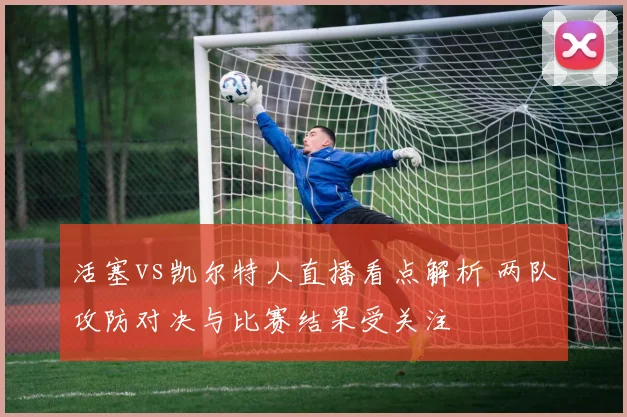 活塞vs凯尔特人直播看点解析 两队攻防对决与比赛结果受关注
