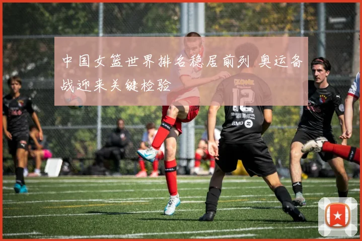 中国女篮世界排名稳居前列 奥运备战迎来关键检验