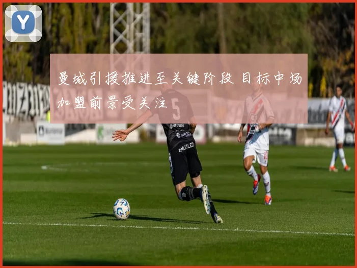 曼城引援推进至关键阶段 目标中场加盟前景受关注