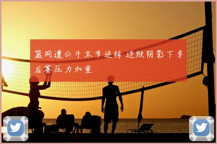 篮网遭公牛末节逆转 连败阴影下季后赛压力加重