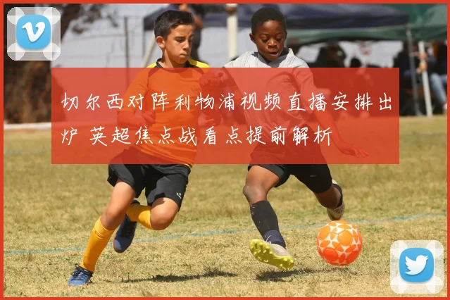 切尔西对阵利物浦视频直播安排出炉 英超焦点战看点提前解析