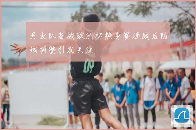 丹麦队备战欧洲杯热身赛连战后防线调整引发关注