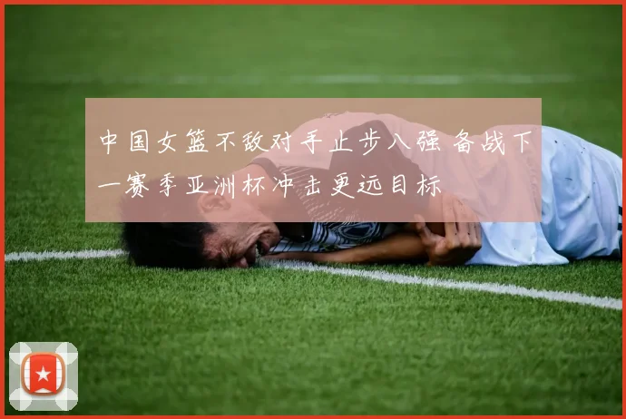 中国女篮不敌对手止步八强 备战下一赛季亚洲杯冲击更远目标