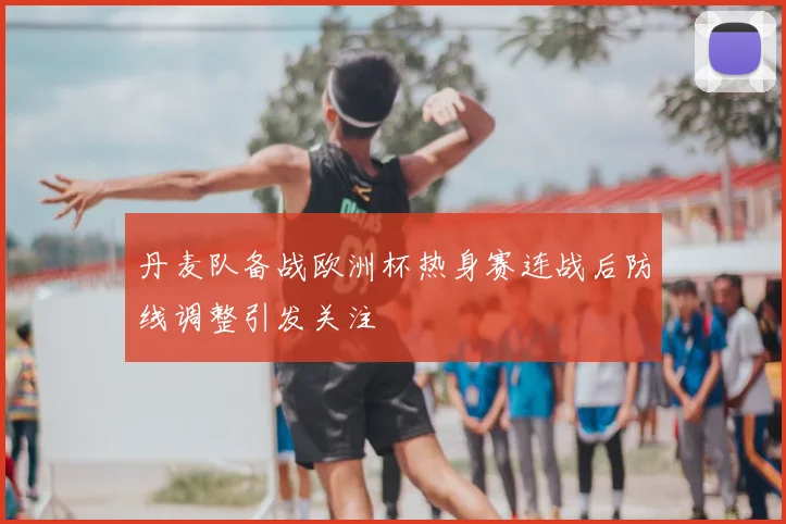 丹麦队备战欧洲杯热身赛连战后防线调整引发关注