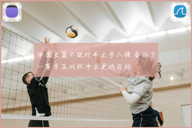中国女篮不敌对手止步八强 备战下一赛季亚洲杯冲击更远目标