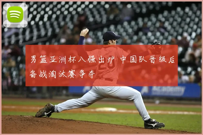 男篮亚洲杯八强出炉 中国队晋级后备战淘汰赛争夺