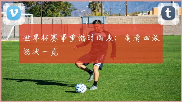 世界杯赛事重播时间表：高清回放场次一览