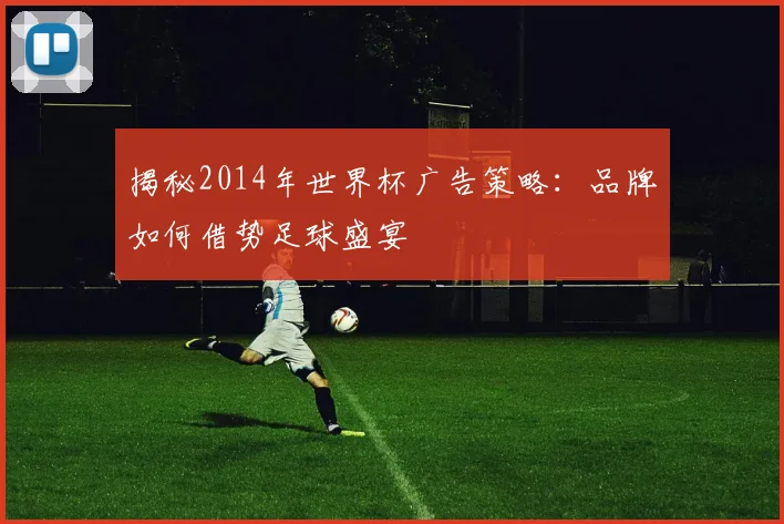 揭秘2014年世界杯广告策略:品牌如何借势足球盛宴