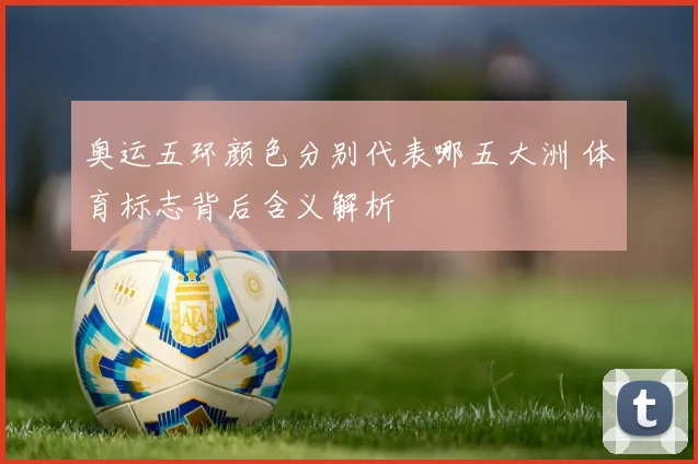 奥运五环颜色分别代表哪五大洲 体育标志背后含义解析