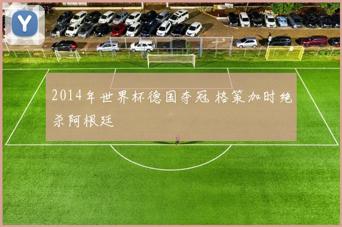 2014年世界杯德国夺冠 格策加时绝杀阿根廷