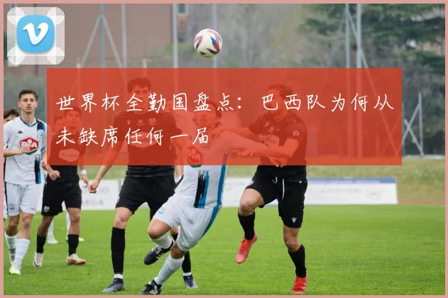 世界杯全勤国盘点:巴西队为何从未缺席任何一届