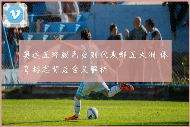 奥运五环颜色分别代表哪五大洲 体育标志背后含义解析