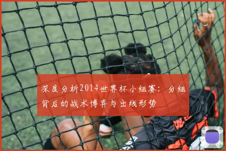 深度分析2014世界杯小组赛:分组背后的战术博弈与出线形势