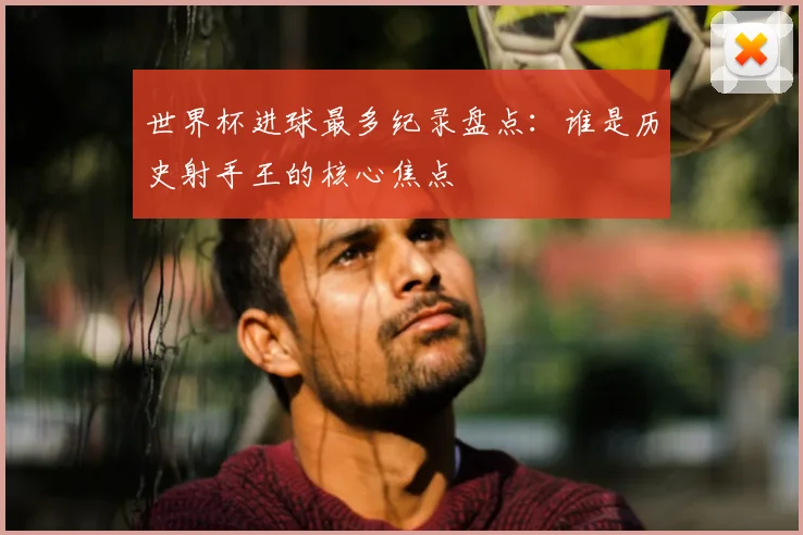 世界杯进球最多纪录盘点：谁是历史射手王的核心焦点