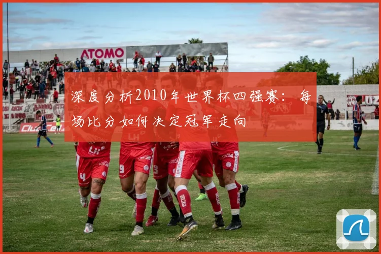 深度分析2010年世界杯四强赛:每场比分如何决定冠军走向