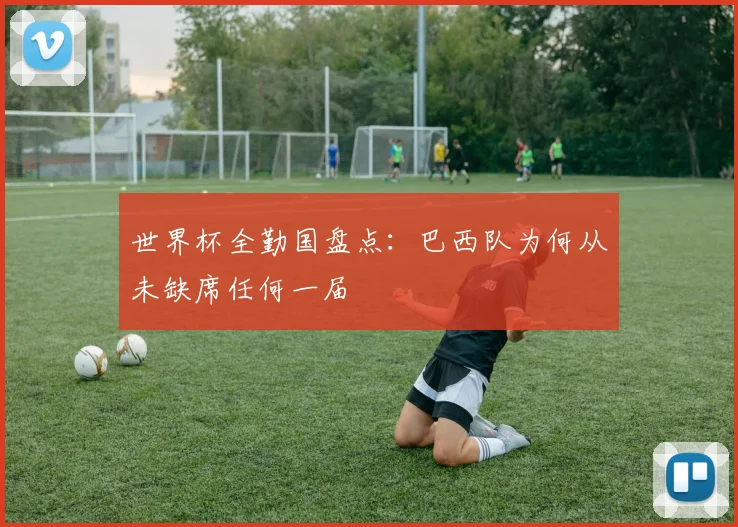 世界杯全勤国盘点：巴西队为何从未缺席任何一届