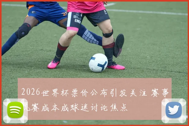 2026世界杯票价公布引发关注 赛事观赛成本成球迷讨论焦点